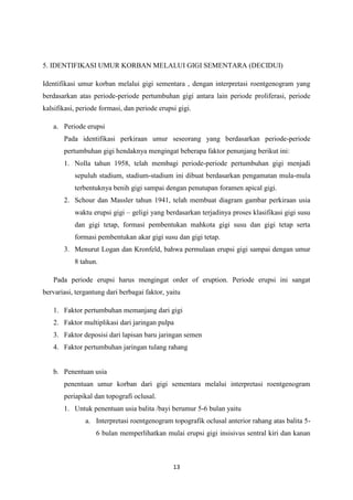 13
5. IDENTIFIKASI UMUR KORBAN MELALUI GIGI SEMENTARA (DECIDUI)
Identifikasi umur korban melalui gigi sementara , dengan interpretasi roentgenogram yang
berdasarkan atas periode-periode pertumbuhan gigi antara lain periode proliferasi, periode
kalsifikasi, periode formasi, dan periode erupsi gigi.
a. Periode erupsi
Pada identifikasi perkiraan umur seseorang yang berdasarkan periode-periode
pertumbuhan gigi hendaknya mengingat beberapa faktor penunjang berikut ini:
1. Nolla tahun 1958, telah membagi periode-periode pertumbuhan gigi menjadi
sepuluh stadium, stadium-stadium ini dibuat berdasarkan pengamatan mula-mula
terbentuknya benih gigi sampai dengan penutupan foramen apical gigi.
2. Schour dan Massler tahun 1941, telah membuat diagram gambar perkiraan usia
waktu erupsi gigi – geligi yang berdasarkan terjadinya proses klasifikasi gigi susu
dan gigi tetap, formasi pembentukan mahkota gigi susu dan gigi tetap serta
formasi pembentukan akar gigi susu dan gigi tetap.
3. Menurut Logan dan Kronfeld, bahwa permulaan erupsi gigi sampai dengan umur
8 tahun.
Pada periode erupsi harus mengingat order of eruption. Periode erupsi ini sangat
bervariasi, tergantung dari berbagai faktor, yaitu
1. Faktor pertumbuhan memanjang dari gigi
2. Faktor multiplikasi dari jaringan pulpa
3. Faktor deposisi dari lapisan baru jaringan semen
4. Faktor pertumbuhan jaringan tulang rahang
b. Penentuan usia
penentuan umur korban dari gigi sementara melalui interpretasi roentgenogram
periapikal dan topografi oclusal.
1. Untuk penentuan usia balita /bayi berumur 5-6 bulan yaitu
a. Interpretasi roentgenogram topografik oclusal anterior rahang atas balita 5-
6 bulan memperlihatkan mulai erupsi gigi insisivus sentral kiri dan kanan
 