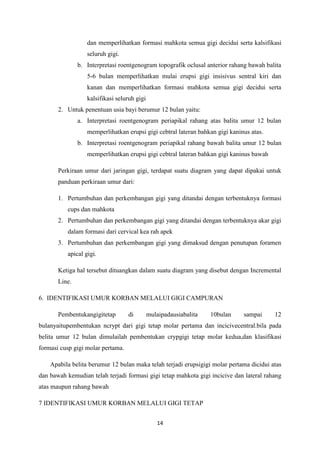 14
dan memperlihatkan formasi mahkota semua gigi decidui serta kalsifikasi
seluruh gigi.
b. Interpretasi roentgenogram topografik oclusal anterior rahang bawah balita
5-6 bulan memperlihatkan mulai erupsi gigi insisivus sentral kiri dan
kanan dan memperlihatkan formasi mahkota semua gigi decidui serta
kalsifikasi seluruh gigi
2. Untuk penentuan usia bayi berumur 12 bulan yaitu:
a. Interpretasi roentgenogram periapikal rahang atas balita umur 12 bulan
memperlihatkan erupsi gigi cebtral lateran bahkan gigi kaninus atas.
b. Interpretasi roentgenogram periapikal rahang bawah balita umur 12 bulan
memperlihatkan erupsi gigi cebtral lateran bahkan gigi kaninus bawah
Perkiraan umur dari jaringan gigi, terdapat suatu diagram yang dapat dipakai untuk
panduan perkiraan umur dari:
1. Pertumbuhan dan perkembangan gigi yang ditandai dengan terbentuknya formasi
cups dan mahkota
2. Pertumbuhan dan perkembangan gigi yang ditandai dengan terbentuknya akar gigi
dalam formasi dari cervical kea rah apek
3. Pertumbuhan dan perkembangan gigi yang dimaksud dengan penutupan foramen
apical gigi.
Ketiga hal tersebut dituangkan dalam suatu diagram yang disebut dengan Incremental
Line.
6. IDENTIFIKASI UMUR KORBAN MELALUI GIGI CAMPURAN
Pembentukangigitetap di mulaipadausiabalita 10bulan sampai 12
bulanyaitupembentukan ncrypt dari gigi tetap molar pertama dan incicivecentral.bila pada
belita umur 12 bulan dimulailah pembentukan crypgigi tetap molar kedua,dan klasifikasi
formasi cusp gigi molar pertama.
Apabila belita berumur 12 bulan maka telah terjadi erupsigigi molar pertama dicidui atas
dan bawah kemudian telah terjadi formasi gigi tetap mahkota gigi incicive dan lateral rahang
atas maupun rahang bawah
7 IDENTIFIKASI UMUR KORBAN MELALUI GIGI TETAP
 