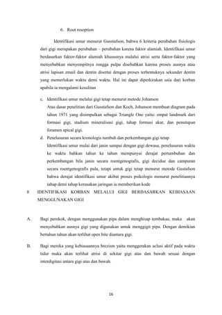 16
6. Root resoption
Identifikasi umur menurut Gusstafson, bahwa 6 kriteria perubahan fisiologis
dari gigi merupakan perubahan – perubahan karena faktor alamiah. Identifikasi umur
berdasarkan faktor-faktor alamiah khususnya malalui atrisi serta faktor-faktor yang
menyebabkan menyempitnya rongga pulpa disebabkan karena proses ausnya atau
atrisi lapisan email dan dentin disertai dengan proses terbentuknya sekunder dentin
yang memerlukan waktu demi waktu. Hal ini dapat diperkirakan usia dari korban
apabila ia mengalami kesulitan
c. Identifikasi umur melalui gigi tetap menurut metode Johanson
Atas dasar penelitian dari Gusstafson dan Koch, Johanson membuat diagram pada
tahun 1971 yang disimpulkan sebagai Triangle One yaitu: empat landmark dari
formasi gigi, stadium mineralisasi gigi, tahap formasi akar, dan penutupan
foramen apical gigi.
d. Penelusuran secara kronologis tumbuh dan perkembangan gigi tetap
Identifikasi umur mulai dari janin sampai dengan gigi dewasa, penelusuran waktu
ke waktu bahkan tahun ke tahun mempunyai derajat pertumbuhan dan
perkembangan bila janin secara roentgenografis, gigi decidue dan campuran
secara roentgenografis pula, tetapi untuk gigi tetap menurut metode Gustafson
bahwa derajat identifikasi umur akibat proses psikologis menurut penelitiannya
tahap demi tahap kerusakan jaringan ia memberikan kode
8 IDENTIFIKASI KORBAN MELALUI GIGI BERDASARKAN KEBIASAAN
MENGGUNAKAN GIGI
A. Bagi perokok, dengan menggunakan pipa dalam menghisap tembakau, maka akan
menyebabkan ausnya gigi yang digunakan untuk menggigit pipa. Dengan demikian
bertahun tahun akan terlihat open bite diantara gigi.
B. Bagi mereka yang kebiasaannya brezism yaitu menggerakan aclusi aktif pada waktu
tidur maka akan terlihat atrisi di sekitar gigi atas dan bawah sesuai dengan
interdigitasi antara gigi atas dan bawah.
 
