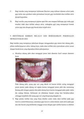 17
C. Bagi mereka yang mempunyai kebiasaan Brezism yang terbesar tekanan oclusi pada
gigi molar atau geraham maka permukaan kunyah gigi tersebutlah akan terlihat atrisi
derajat keparahan.
D. Bagi mereka yang mempunyai gigitan open bite satu maupun beberapa gigi maka gigi
tersebut tidak akan terlihat adanya atrisi, sedangkan gigi yang mempunyai kontak
oclusi gigi atas dengan gigi bawah akan terjadi atrisi
9 IDENTIFIKASI KORBAN MELALUI GIGI BERDASARKAN PEKERJAAAN
MENGGUNAKAN GIGI
Bagi mereka yang mempunyai pekerjaan dengan menggunakan gigi antara lain tukang jahit,
piñata rambut/pegawai salon, tukang kayu, maka akan terlihat atrisi permukaan aclusi sesuai
dengan benda keras yang digunakan dalam pekerjaannya.
a. Misalnya tukang jahit akan menggigit jarum baik diameter kecil sampai diameter
besar
Pada tukang jahit, ujung gigi seri yang dekok ini karena terlalu sering menggigit
jarum pentul, pada tukang sol sepatu karena menggigit jarum jahit dan memotong
benang jahit dengan giginya dan pada tukang kayu karena menggigit paku pada waktu
dia sedang bekerja. Kebiasaan ini dilakukan hampir setiap hari bertahun-tahun
sehingga terjadilah efek ujung gigi seri yang bergoyang dangdut ini.
b. Bagi penata rambut atau yang biasa disebut caster maka akan terlihat pada gigi
incicive central khususnya, umumnya gigi incicive centra lateral, suatu atrisi pada gigi
atas dan bawah yang berbentuk ronggga sesuai dengan jepit rambut karena ia sebelum
 