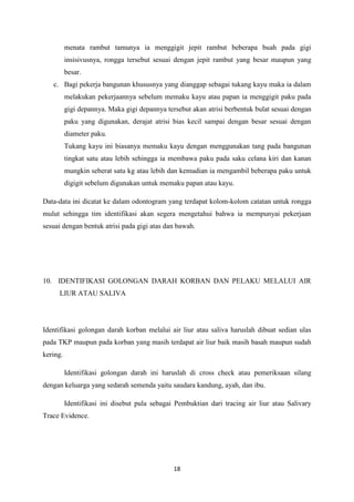 18
menata rambut tamunya ia menggigit jepit rambut beberapa buah pada gigi
insisivusnya, rongga tersebut sesuai dengan jepit rambut yang besar maupun yang
besar.
c. Bagi pekerja bangunan khususnya yang dianggap sebagai tukang kayu maka ia dalam
melakukan pekerjaannya sebelum memaku kayu atau papan ia menggigit paku pada
gigi depannya. Maka gigi depannya tersebut akan atrisi berbentuk bulat sesuai dengan
paku yang digunakan, derajat atrisi bias kecil sampai dengan besar sesuai dengan
diameter paku.
Tukang kayu ini biasanya memaku kayu dengan menggunakan tang pada bangunan
tingkat satu atau lebih sehingga ia membawa paku pada saku celana kiri dan kanan
mungkin seberat satu kg atau lebih dan kemudian ia mengambil beberapa paku untuk
digigit sebelum digunakan untuk memaku papan atau kayu.
Data-data ini dicatat ke dalam odontogram yang terdapat kolom-kolom catatan untuk rongga
mulut sehingga tim identifikasi akan segera mengetahui bahwa ia mempunyai pekerjaan
sesuai dengan bentuk atrisi pada gigi atas dan bawah.
10. IDENTIFIKASI GOLONGAN DARAH KORBAN DAN PELAKU MELALUI AIR
LIUR ATAU SALIVA
Identifikasi golongan darah korban melalui air liur atau saliva haruslah dibuat sedian ulas
pada TKP maupun pada korban yang masih terdapat air liur baik masih basah maupun sudah
kering.
Identifikasi golongan darah ini haruslah di cross check atau pemeriksaan silang
dengan keluarga yang sedarah semenda yaitu saudara kandung, ayah, dan ibu.
Identifikasi ini disebut pula sebagai Pembuktian dari tracing air liur atau Salivary
Trace Evidence.
 