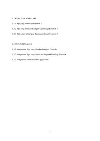 2
1.2 RUMUSAN MASALAH
1.2.1 Apa yang dimaksud Forensik ?
1.2.2 Apa yang dimaksud dengan Odontologi Forensik ?
1.2.3 Apa peran dokter gigi dalam odontologi Forensik ?
1.3 TUJUN MASALAH
1.3.1 Mengetahui Apa yang dimaksud dengan Forensik
1.3.2 Mengetahui Apa yang di maksud dngan Odontologi Forensik
1.3.3 Mengetahui tindakan dokter gigi dalam
 
