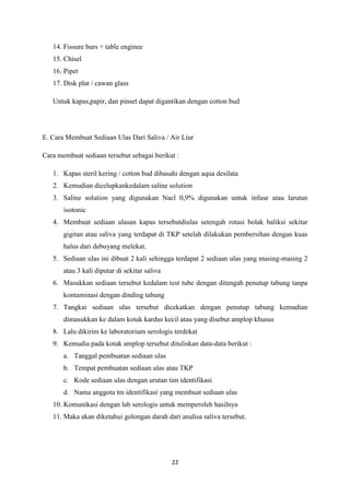 22
14. Fissure burs + table enginee
15. Chisel
16. Pipet
17. Disk plat / cawan glass
Untuk kapas,papir, dan pinset dapat digantikan dengan cotton bud
E. Cara Membuat Sediaan Ulas Dari Saliva / Air Liur
Cara membuat sediaan tersebut sebagai berikut :
1. Kapas steril kering / cotton bud dibasahi dengan aqua desilata
2. Kemudian dicelupkankedalam saline solution
3. Saline solution yang digunakan Nacl 0,9% digunakan untuk infuse atau larutan
isotonic
4. Membuat sediaan ulasan kapas tersebutdiulas setengah rotasi bolak baliksi sekitar
gigitan atau saliva yang terdapat di TKP setelah dilakukan pembersihan dengan kuas
halus dari debuyang melekat.
5. Sediaan ulas ini dibuat 2 kali sehingga terdapat 2 sediaan ulas yang masing-masing 2
atau 3 kali diputar di sekitar saliva
6. Masukkan sediaan tersebut kedalam test tube dengan ditengah penutup tabung tanpa
kontaminasi dengan dinding tabung
7. Tangkai sediaan ulas tersebut dicekatkan dengan penutup tabung kemudian
dimasukkan ke dalam kotak kardus kecil atau yang disebut amplop khusus
8. Lalu dikirim ke laboratorium serologis terdekat
9. Kemudia pada kotak amplop tersebut dituliskan data-data berikut :
a. Tanggal pembuatan sediaan ulas
b. Tempat pembuatan sediaan ulas atau TKP
c. Kode sediaan ulas dengan urutan tim identifikasi
d. Nama anggota tm identifikasi yang membuat sediaan ulas
10. Komunikasi dengan lab serologis untuk memperoleh hasilnya
11. Maka akan diketahui golongan darah dari analisa saliva tersebut.
 