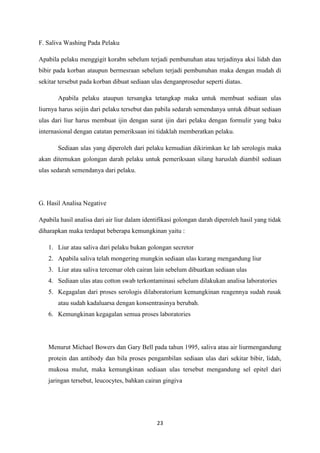 23
F. Saliva Washing Pada Pelaku
Apabila pelaku menggigit korabn sebelum terjadi pembunuhan atau terjadinya aksi lidah dan
bibir pada korban ataupun bermesraan sebelum terjadi pembunuhan maka dengan mudah di
sekitar tersebut pada korban dibuat sediaan ulas denganprosedur seperti diatas.
Apabila pelaku ataupun tersangka tetangkap maka untuk membuat sediaan ulas
liurnya harus seijin dari pelaku tersebut dan pabila sedarah semendanya untuk dibuat sediaan
ulas dari liur harus membuat ijin dengan surat ijin dari pelaku dengan formulir yang baku
internasional dengan catatan pemeriksaan ini tidaklah memberatkan pelaku.
Sediaan ulas yang diperoleh dari pelaku kemudian dikirimkan ke lab serologis maka
akan ditemukan golongan darah pelaku untuk pemeriksaan silang haruslah diambil sediaan
ulas sedarah semendanya dari pelaku.
G. Hasil Analisa Negative
Apabila hasil analisa dari air liur dalam identifikasi golongan darah diperoleh hasil yang tidak
diharapkan maka terdapat beberapa kemungkinan yaitu :
1. Liur atau saliva dari pelaku bukan golongan secretor
2. Apabila saliva telah mongering mungkin sediaan ulas kurang mengandung liur
3. Liur atau saliva tercemar oleh cairan lain sebelum dibuatkan sediaan ulas
4. Sediaan ulas atau cotton swab terkontaminasi sebelum dilakukan analisa laboratories
5. Kegagalan dari proses serologis dilaboratorium kemungkinan reagennya sudah rusak
atau sudah kadaluarsa dengan konsentrasinya berubah.
6. Kemungkinan kegagalan semua proses laboratories
Menurut Michael Bowers dan Gary Bell pada tahun 1995, saliva atau air liurmengandung
protein dan antibody dan bila proses pengambilan sediaan ulas dari sekitar bibir, lidah,
mukosa mulut, maka kemungkinan sediaan ulas tersebut mengandung sel epitel dari
jaringan tersebut, leucocytes, bahkan cairan gingiva
 