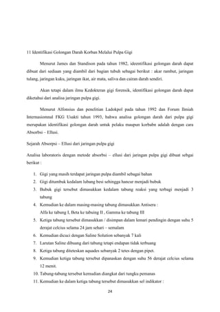 24
11 Identifikasi Golongan Darah Korban Melalui Pulpa Gigi
Menurut James dan Standison pada tahun 1982, ideentifikasi golongan darah dapat
dibuat dari sediaan yang diambil dari bagian tubuh sebagai berikut : akar rambut, jaringan
tulang, jaringan kuku, jaringan ikat, air mata, saliva dan cairan darah sendiri.
Akan tetapi dalam ilmu Kedokteran gigi forensik, identifikasi golongan darah dapat
diketahui dari analisa jaringan pulpa gigi.
Menurut Alfonsius dan penelitian Ladokpol pada tahun 1992 dan Forum Ilmiah
Internasiomnal FKG Usakti tahun 1993, bahwa analisa golongan darah dari pulpa gigi
merupakan identifikasi golongan darah untuk pelaku maupun korbabn adalah dengan cara
Absorbsi – Ellusi.
Sejarah Absorpsi – Ellusi dari jaringan pulpa gigi
Analisa laboratoris dengan metode absorbsi – ellusi dari jaringan pulpa gigi dibuat sebgai
berikut :
1. Gigi yang masih terdapat jaringan pulpa diambil sebagai bahan
2. Gigi ditumbuk kedalam lubang besi sehingga hancur menjadi bubuk
3. Bubuk gigi tersebut dimasukkan kedalam tabung reaksi yang terbagi menjadi 3
tabung
4. Kemudian ke dalam masing-masing tabung dimasukkan Antisera :
Alfa ke tabung I, Beta ke tabuing II , Gamma ke tabung III
5. Ketiga tabung tersebut dimasukkan / disimpan dalam lemari pendingin dengan suhu 5
derajat celcius selama 24 jam sehari – semalam
6. Kemudian dicuci dengan Saline Solution sebanyak 7 kali
7. Larutan Saline dibuang dari tabung tetapi endapan tidak terbuang
8. Ketiga tabung diteteskan aquades sebanyak 2 tetes dengan pipet.
9. Kemudian ketiga tabung tersebut dipanaskan dengan suhu 56 derajat celcius selama
12 menit.
10. Tabung-tabung tersebut kemudian diangkat dari tungku pemanas
11. Kemudian ke dalam ketiga tabung tersebut dimasukkan sel indikator :
 