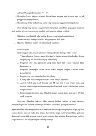25
A,B dan O dengan konsentrasi 3% - 5%
12. Kemudian ketiga tabung tersenut disentrifugasi dengan alat pemutar agar terjadi
penggumpalan (agulutinasi)
13. Dan akhirny dilihat pada tabung mana yang menjadi penggumpalan (aglutinasi)
Pada tabung yang terlihat penggumpalan merupakan identifikasi goglongan darah dari
hasil analisa laboratorium tersebut. Apabila hasil tersebut sebagai beritkut :
1. Dikatakan positif adalah jelas terlihat dengan visual terjadinya aglutinasi
2. Apabila hasilnya meragukan maka penggumpalan tidak jelas
3. Hasilnya dikatakan negatif bila tidak terjadi aglutinasi
Reaksi Negatif
Reaksi negativ atau terjadi aglutinasi dipengaruhi oleh bebrapa faktor yaitu :
1. Tidak cukupnya Antisera yang diberikan ke dalam tabugn dibandingkan dengan
antigen yang ada dalam bubuk gigi pada tabung
2. Pengaruh suhu atau pemansan yang tidak tepat baik waktu maupun derjat
kepanasanyya
3. Pengaruh kelembapan udara dalam reaksi Antigen dengan Antisera selama
penyimpanan
4. Pengenceran yang salah di dalam tiap tabung
5. Kurang tepat atau kurang teliti secara visual adanya aglutinasi
6. Apabila bubuk gigi tidak terdapat anti H atau anti H-nya negatif maka gigi
tersebut tidak terdapat antigen dengan demikian tidak terjasi reaksi antaea antigen
dengan antisera
7. Eritrosit dapat diperiksa atau diketahui dengan sediaan pulpa gigi hanya 131 hari
sejak kematian
Seseorang dikatakan sekretor ialah mereka didalam sediaan jaringan tubuhnya
terdapat antigen dan antibodi maka dapat diketahui identifikasi golongan darahnya
Apabila mereka atau orang tersebut non sekretor (tidak terdapat antigen pada pulpa gigi atau
sediaan tubuh lainnya) maka dala analisa laboratoris sangat sulit teridentifikasi golongan
darahnya karena tidak terdapat reaksi antara antigen dan antidera. Kemungkinan hasilnya
sangat subyektif dan sangat banyak kemungkinannya.
 