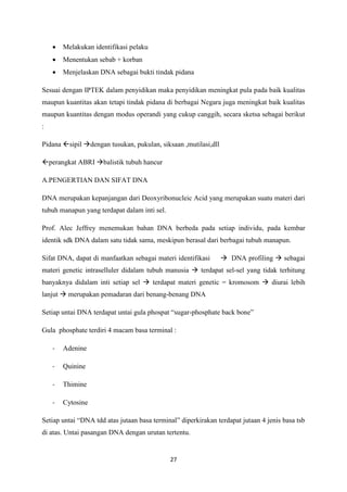 27
 Melakukan identifikasi pelaku
 Menentukan sebab + korban
 Menjelaskan DNA sebagai bukti tindak pidana
Sesuai dengan IPTEK dalam penyidikan maka penyidikan meningkat pula pada baik kualitas
maupun kuantitas akan tetapi tindak pidana di berbagai Negara juga meningkat baik kualitas
maupun kuantitas dengan modus operandi yang cukup canggih, secara sketsa sebagai berikut
:
Pidana sipil dengan tusukan, pukulan, siksaan ,mutilasi,dll
perangkat ABRI balistik tubuh hancur
A.PENGERTIAN DAN SIFAT DNA
DNA merupakan kepanjangan dari Deoxyribonucleic Acid yang merupakan suatu materi dari
tubuh manapun yang terdapat dalam inti sel.
Prof. Alec Jeffrey menemukan bahan DNA berbeda pada setiap individu, pada kembar
identik sdk DNA dalam satu tidak sama, meskipun berasal dari berbagai tubuh manapun.
Sifat DNA, dapat di manfaatkan sebagai materi identifikasi  DNA profiling  sebagai
materi genetic intraselluler didalam tubuh manusia  terdapat sel-sel yang tidak terhitung
banyaknya didalam inti setiap sel  terdapat materi genetic = kromosom  diurai lebih
lanjut  merupakan pemadaran dari benang-benang DNA
Setiap untai DNA terdapat untai gula phospat “sugar-phosphate back bone”
Gula phosphate terdiri 4 macam basa terminal :
- Adenine
- Quinine
- Thimine
- Cytosine
Setiap untai “DNA tdd atas jutaan basa terminal” diperkirakan terdapat jutaan 4 jenis basa tsb
di atas. Untai pasangan DNA dengan urutan tertentu.
 