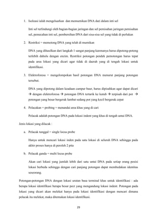 29
1. Isoloasi ialah mengeluarkan dan memurnikan DNA dari dalam inti sel
Inti sel terlindungi oleh bagian-bagian jaringan dan sel pemisahan jaringan pemisahan
sel, pemecahan inti sel, pembersihan DNA dari sisa-sisa sel yang tidak di perlukan
2. Restriksi = memotong DNA yang telah di murnikan
DNA yang dihasilkan dari langkah 1 sangat panjang karenanya harus dipotong-potong
terlebih dahulu dengan enzim. Restriksi potongan pendek pemotongan harus tepat
pada area lokasi yang dicari agar tidak di daerah yang di tengah lokasi untuk
identifikasi.
3. Elektroforesa = mengelompokan hasil potongan DNA menurut panjang potongan
tersebut.
DNA yang dipotong dalam keadaan campur baur, harus dipisahkan agar dapat dicari
 dengan elektroforesa  potongan DNA tertarik ke kutub  terpisah dari pot 
potongan yang besar bergerak lambat sedang pot yang kecil bergerak cepat
4. Pelacakan = probing = menandai area khas yang di cari
Pelacak adalah potongan DNA pada lokasi indent yang khas di tengah untai DNA.
Jenis lokasi yang dilacak :
a. Pelacak tunggal = single locus probe
Hanya untuk mencari lokasi inden pada satu lokasi di seluruh DNA sehingga pada
akhir proses hanya di peroleh 2 pita
b. Pelacak ganda = multi locus probe
Akan cari lokasi yang jumlah lebih dari satu untai DNA pada setiap orang posisi
lokasi berbeda sehingga dengan cari panjang potongan dapat membedakan identitas
seseorang.
Potongan-potongan DNA dengan lokasi urutan basa terminal khas untuk identifikasi : ada
berapa lokasi identifikasi berapa besar pect yang mengandung lokasi indent. Potongan pada
lokasi yang dicari akan melekat hanya pada lokasi identifikasi dengan mencari dimana
pelacak itu melekat, maka ditemukan lokasi identifikasi.
 