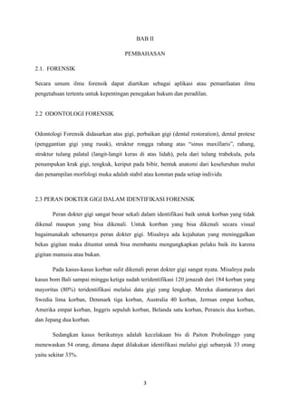 3
BAB II
PEMBAHASAN
2.1. FORENSIK
Secara umum ilmu forensik dapat diartikan sebagai aplikasi atau pemanfaatan ilmu
pengetahuan tertentu untuk kepentingan penegakan hukum dan peradilan.
2.2 ODONTOLOGI FORENSIK
Odontologi Forensik didasarkan atas gigi, perbaikan gigi (dental restoration), dental protese
(penggantian gigi yang rusak), struktur rongga rahang atas “sinus maxillaris”, rahang,
struktur tulang palatal (langit-langit keras di atas lidah), pola dari tulang trabekula, pola
penumpukan krak gigi, tengkuk, keriput pada bibir, bentuk anatomi dari keseluruhan mulut
dan penampilan morfologi muka adalah stabil atau konstan pada setiap individu
2.3 PERAN DOKTER GIGI DALAM IDENTIFIKASI FORENSIK
Peran dokter gigi sangat besar sekali dalam identifikasi baik untuk korban yang tidak
dikenal maupun yang bisa dikenali. Untuk korrban yang bisa dikenali secara visual
bagaimanakah sebenarnya peran dokter gigi. Misalnya ada kejahatan yang meninggalkan
bekas gigitan maka dituntut untuk bisa membantu mengungkapkan pelaku baik itu karena
gigitan manusia atau bukan.
Pada kasus-kasus korban sulit dikenali peran dokter gigi sangat nyata. Misalnya pada
kasus bom Bali sampai minggu ketiga sudah teridentifikasi 120 jenazah dari 184 korban yang
mayoritas (80%) teridentifikasi melalui data gigi yang lengkap. Mereka diantaranya dari
Swedia lima korban, Denmark tiga korban, Australia 40 korban, Jerman empat korban,
Amerika empat korban, Inggris sepuluh korban, Belanda satu korban, Perancis dua korban,
dan Jepang dua korban.
Sedangkan kasus berikutnya adalah kecelakaan bis di Paiton Probolinggo yang
menewaskan 54 orang, dimana dapat dilakukan identifikasi melalui gigi sebanyak 33 orang
yaitu sekitar 33%.
 