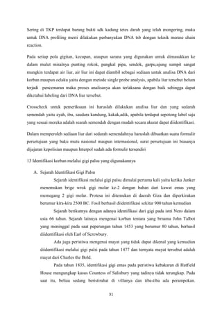 31
Sering di TKP terdapat barang bukti sdk kadang tetes darah yang telah mongering, maka
untuk DNA profiling mesti dilakukan perbanyakan DNA tsb dengan teknik merase chain
reaction.
Pada setiap pola gigitan, kecupan, ataupun sarana yang digunakan untuk dimasukkan ke
dalam mulut misalnya punting rokok, pangkal pipa, sendok, garpu,ujung sumpit sangat
mungkin terdapat air liur, air liur ini dapat diambil sebagai sediaan untuk analisa DNA dari
korban maupun oelaku yaitu dengan metode single probe analysis, apabila liur tersebut belum
terjadi pencemaran maka proses analisanya akan terlaksana dengan baik sehingga dapat
diketahui labeling dari DNA liur tersebut.
Crosscheck untuk pemeriksaan ini haruslah dilakukan analisa liur dan yang sedarah
semendah yaitu ayah, ibu, saudara kandung, kakak,adik, apabila terdapat sepotong label saja
yang sesuai mereka adalah searah semendah dengan mudah secara akurat dapat diidentifikasi.
Dalam memperoleh sediaan liur dari sedarah semendahnya haruslah dibuatkan suatu formulir
persetujuan yang baku mutu nasional maupun internasional, surat persetujuan ini biasanya
dijajaran kepolisian maupun Interpol sudah ada formulir tersendiri
13 Identifikasi korban melalui gigi palsu yang digunakannya
A. Sejarah Identifikasi Gigi Palsu
Sejarah identifikasi melalui gigi palsu dimulai pertama kali yaitu ketika Junker
menemukan brige wrok gigi molar ke-2 dengan bahan dari kawat emas yang
memegang 2 gigi molar. Protesa ini ditemukan di daerah Giza dan diperkirakan
berumur kira-kira 2500 BC. Fosil berhasil diidentifikasi sekitar 900 tahun kemudian
Sejarah berikutnya dengan adanya identifikasi dari gigi pada istri Nero dalam
usia 66 tahun. Sejarah lainnya mengenai korban tentara yang brnama John Talbot
yang meninggal pada saat peperangan tahun 1453 yang berumur 80 tahun, berhasil
diidentifikasi oleh Earl of Screwbury.
Ada juga peristiwa mengenai mayat yang tidak dapat dikenal yang kemudian
diidentifikasi melalui gigi palsi pada tahun 1477 dan ternyata mayat tersebut adalah
mayat dari Charles the Bold.
Pada tahun 1835, identifikasi gigi emas pada peristiwa kebakaran di Hatfield
House mengungkap kasus Countess of Salisbury yang tadinya tidak terungkap. Pada
saat itu, beliau sedang beristirahat di villanya dan tiba-tiba ada perampokan.
 