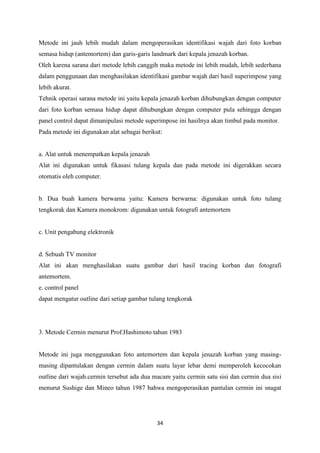 34
Metode ini jauh lebih mudah dalam mengoperasikan identifikasi wajah dari foto korban
semasa hidup (antemortem) dan garis-garis landmark dari kepala jenazah korban.
Oleh karena sarana dari metode lebih canggih maka metode ini lebih mudah, lebih sederhana
dalam penggunaan dan menghasilakan identifikasi gambar wajah dari hasil superimpose yang
lebih akurat.
Tehnik operasi sarana metode ini yaitu kepala jenazah korban dihubungkan dengan computer
dari foto korban semasa hidup dapat dihubungkan dengan computer pula sehingga dengan
panel control dapat dimanipulasi metode superimpose ini hasilnya akan timbul pada monitor.
Pada metode ini digunakan alat sebagai berikut:
a. Alat untuk menempatkan kepala jenazah
Alat ini digunakan untuk fikasasi tulang kepala dan pada metode ini digerakkan secara
otomatis oleh computer.
b. Dua buah kamera berwarna yaitu: Kamera berwarna: digunakan untuk foto tulang
tengkorak dan Kamera monokrom: digunakan untuk fotografi antemortem
c. Unit pengabung elektronik
d. Sebuah TV monitor
Alat ini akan menghasilakan suatu gambar dari hasil tracing korban dan fotografi
antemortem.
e. control panel
dapat mengatur outline dari setiap gambar tulang tengkorak
3. Metode Cermin menurut Prof.Hashimoto tahun 1983
Metode ini juga menggunakan foto antemortem dan kepala jenazah korban yang masing-
masing dipantulakan dengan cermin dalam suatu layar lebar demi memperoleh kecocokan
outline dari wajah.cermin tersebut ada dua macam yaitu cermin satu sisi dan cermin dua sisi
menurut Sushige dan Mineo tahun 1987 bahwa mengoperasikan pantulan cermin ini snagat
 