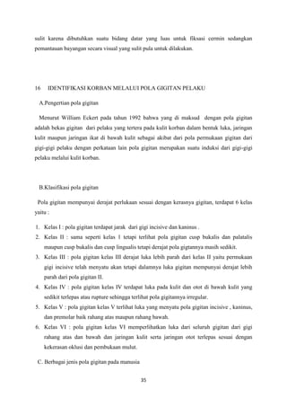 35
sulit karena dibutuhkan suatu bidang datar yang luas untuk fiksasi cermin sedangkan
pemantauan bayangan secara visual yang sulit pula untuk dilakukan.
16 IDENTIFIKASI KORBAN MELALUI POLA GIGITAN PELAKU
A.Pengertian pola gigitan
Menurut William Eckert pada tahun 1992 bahwa yang di maksud dengan pola gigitan
adalah bekas gigitan dari pelaku yang tertera pada kulit korban dalam bentuk luka, jaringan
kulit maupun jaringan ikat di bawah kulit sebagai akibat dari pola permukaan gigitan dari
gigi-gigi pelaku dengan perkataan lain pola gigitan merupakan suatu induksi dari gigi-gigi
pelaku melalui kulit korban.
B.Klasifikasi pola gigitan
Pola gigitan mempunyai derajat perlukaan sesuai dengan kerasnya gigitan, terdapat 6 kelas
yaitu :
1. Kelas I : pola gigitan terdapat jarak dari gigi incisive dan kaninus .
2. Kelas II : sama seperti kelas 1 tetapi terlihat pola gigitan cusp bukalis dan palatalis
maupun cusp bukalis dan cusp lingualis tetapi derajat pola gigtannya masih sedikit.
3. Kelas III : pola gigitan kelas III derajat luka lebih parah dari kelas II yaitu permukaan
gigi incisive telah menyatu akan tetapi dalamnya luka gigitan mempunyai derajat lebih
parah dari pola gigitan II.
4. Kelas IV : pola gigitan kelas IV terdapat luka pada kulit dan otot di bawah kulit yang
sedikit terlepas atau rupture sehingga terlihat pola gigitannya irregular.
5. Kelas V : pola gigitan kelas V terlihat luka yang menyatu pola gigitan incisive , kaninus,
dan premolar baik rahang atas maupun rahang bawah.
6. Kelas VI : pola gigitan kelas VI memperlihatkan luka dari seluruh gigitan dari gigi
rahang atas dan bawah dan jaringan kulit serta jaringan otot terlepas sesuai dengan
kekerasan oklusi dan pembukaan mulut.
C. Berbagai jenis pola gigitan pada manusia
 