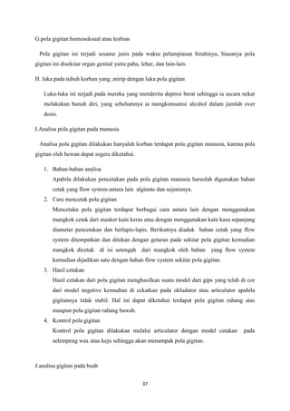 37
G.pola gigitan homoseksual atau lesbian
Pola gigitan ini terjadi sesame jenis pada waktu pelampiasan birahinya, biasanya pola
gigitan ini disekitar organ genital yaitu paha, leher, dan lain-lain.
H. luka pada tubuh korban yang ,mirip dengan luka pola gigitan
Luka-luka ini terjadi pada mereka yang menderita depresi berat sehingga ia secara nekat
melakukan bunuh diri, yang sebelumnya ia mengkonsumsi alcohol dalam jumlah over
dosis.
I.Analisa pola gigitan pada manusia
Analisa pola gigitan dilakukan hanyalah korban terdapat pola gigitan manusia, karena pola
gigitan oleh hewan dapat segera diketahui.
1. Bahan-bahan analisa
Apabila dilakukan pencetakan pada pola gigitan manusia haruslah digunakan bahan
cetak yang flow system antara lain alginate dan sejenisnya.
2. Cara mencetak pola gigitan
Mencetakn pola gigitan terdapat berbagai cara antara lain dengan menggunakan
mangkok cetak dari masker kain keras atau dengan menggunakan kain kasa sepanjang
diameter pencetakan dan berlapis-lapis. Berikutnya diaduk bahan cetak yang flow
system ditempatkan dan ditekan dengan getaran pada sekitar pola gigitan kemudian
mangkok dicetak di isi setengah dari mangkok oleh bahan yang flow system
kemudian dijadikan satu dengan bahan flow system sekitar pola gigitan.
3. Hasil cetakan
Hasil cetakan dari pola gigitan menghasilkan suatu model dari gips yang telah di cor
dari model negative kemudian di cekatkan pada okludator atau articulator apabila
gigitannya tidak stabil. Hal ini dapat diketahui terdapat pola gigitan rahang atas
maupun pola gigitan rahang bawah.
4. Kontrol pola gigitan
Kontrol pola gigitan dilakukan melalui articulator dengan model cetakan pada
selempeng wax atau keju sehingga akan menampak pola gigitan.
J.analisa gigitan pada buah
 
