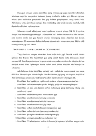 4
Meskipun sebagai sarana identifikasi yang penting gigi juga memiliki kelemahan.
Misalnya mayoritas masyarakat Indonesia jarang berobat ke dokter gigi. Dokter gigi pun
belum tentu melakukan pencatatan data gigi bahkan penyimpanan yanag tertata baik.
Akibatanya, ketika diperlukan sebagai data pembanding jika terjadi sesuatu musibah, tidak
dapat diperoleh data gigi yang tepat.
Salah satu contoh adalah pada kasus kecelakaan pesawat terbang Silk Air di perairan
Sungai Musi Palembang pada tanggal 19 Desember 1997 dimana dalam waktu lima hari data
ante mortem medis dan gigi hampir seluruh penumpang dapat diperoleh dan diolah,
sedangkan dari 23 penumpang Indonesia hanya satu data gigi penumpang yang dikirim oleh
seorang dokter gigi dari Jakarta
1. IDENTIFIKASI ILMU KEDOKTERAN GIGI FORENSIK
Yang dimaksud dengan identifkasi ilmu kedokteran gigi forensik adalah semua
aplikasi dari disiplin ilmu kedokteran gigi yang terkait dalam suatu penyidikan dalam
memperoleh data-data postmortem, berguna untuk menentukan otentitas dan identitas korban
maupun pelaku demi kepentingan hukum dalam suatu proses peradilan dan menegakkan
kebenaran.
Ada beberapa jenis identifikasi melalui gigi – geligi dan rongga mulut yang dapat
dilakukan dalam terapan semua disiplin ilmu kedokteran gigi yang terkait pada penyidikan
demi kepentingan umum dan peradilan serta dalam membuat surat keterangan ahli.
Identifikasi ilmu kedokteran gigi forensik terdapat beberapa macam antara lain :
1. Identifikasi ras korban maupun pelaku dari gigi geligi dan antropologi ragawi
2. Identifikasi sex atau jenis kelamin korban melalui gigi-geligi dan tulang rahang serta
antrolopogi ragawi
3. Identifikasi umur korban (janin) melalui benih gigi
4. Identifikasi umur korban melalui gigi sementara
5. Identifikasi umur korban melalui gigi campuran
6. Identifikasi umur korban melalui gigi tetap
7. Identifikasi korban melaluikebiasaan menggunakan gigi
8. Identifikasi korban dari pekerjaan menggunakan gigi
9. Identifikasi golongan darah korban melalui pulpa gigi
10. Identifikasi golongan darah korban melalui air liur
11. Identifikasi DNA korban dari analisa air liur dan jaringan dari sel dalam rongga mulut
 