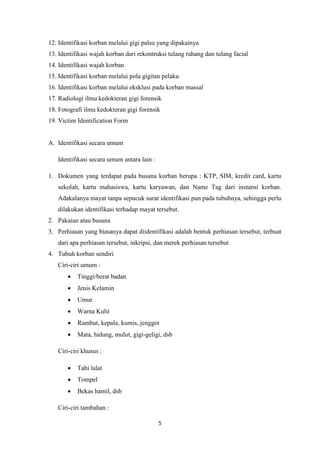 5
12. Identifikasi korban melalui gigi palsu yang dipakainya
13. Identifikasi wajah korban dari rekontruksi tulang rahang dan tulang facial
14. Identifikasi wajah korban
15. Identifikasi korban melalui pola gigitan pelaku
16. Identifikasi korban melalui eksklusi pada korban massal
17. Radiologi ilmu kedokteran gigi forensik
18. Fotografi ilmu kedokteran gigi forensik
19. Victim Identification Form
A. Identifikasi secara umum
Identifikasi secara umum antara lain :
1. Dokumen yang terdapat pada busana korban berupa : KTP, SIM, kredit card, kartu
sekolah, kartu mahasiswa, kartu karyawan, dan Name Tag dari instansi korban.
Adakalanya mayat tanpa sepucuk surat identifikasi pun pada tubuhnya, sehingga perlu
dilakukan identifikasi terhadap mayat tersebut.
2. Pakaian atau busana
3. Perhiasan yang biasanya dapat diidentifikasi adalah bentuk perhiasan tersebut, terbuat
dari apa perhiasan tersebut, inkripsi, dan merek perhiasan tersebut
4. Tubuh korban sendiri
Ciri-ciri umum :
 Tinggi/berat badan
 Jenis Kelamin
 Umur
 Warna Kulit
 Rambut, kepala, kumis, jenggot
 Mata, hidung, mulut, gigi-geligi, dsb
Ciri-ciri khusus :
 Tahi lalat
 Tompel
 Bekas hamil, dsb
Ciri-ciri tambahan :
 