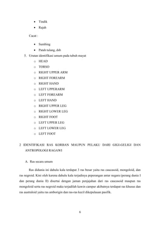 6
 Tindik
 Rajah
Cacat :
 Sumbing
 Patah tulang, dsb
5. Urutan identifikasi umum pada tubuh mayat
o HEAD
o TORSO
o RIGHT UPPER ARM
o RIGHT FOREARM
o RIGHT HAND
o LEFT UPPERARM
o LEFT FOREARM
o LEFT HAND
o RIGHT UPPER LEG
o RIGHT LOWER LEG
o RIGHT FOOT
o LEFT UPPER LEG
o LEFT LOWER LEG
o LEFT FOOT
2 IDENTIFIKASI RAS KORBAN MAUPUN PELAKU DARI GIGI-GELIGI DAN
ANTROPOLOGI RAGAWI
A. Ras secara umum
Ras didunia ini dahulu kala terdapat 3 ras besar yaitu ras caucasoid, mongoloid, dan
ras negroid. Kini oleh karena dahulu kala terjadinya peperangan antar negara (perang dunia I
dan perang dunia II) disertai dengan jaman penjajahan dari ras caucasoid maupun ras
mongoloid serta ras negroid maka terjadilah kawin campur akibatnya terdapat ras khusus dan
ras australoid yaitu ras amborigin dan ras-ras kecil dikepulauan pasifik.
 