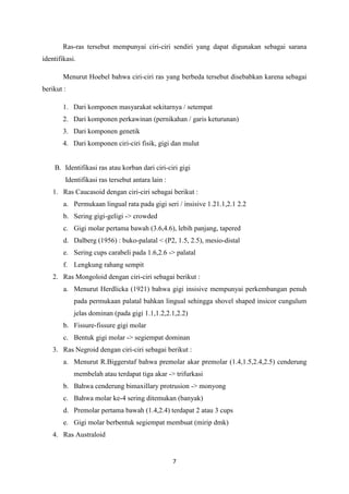 7
Ras-ras tersebut mempunyai ciri-ciri sendiri yang dapat digunakan sebagai sarana
identifikasi.
Menurut Hoebel bahwa ciri-ciri ras yang berbeda tersebut disebabkan karena sebagai
berikut :
1. Dari komponen masyarakat sekitarnya / setempat
2. Dari komponen perkawinan (pernikahan / garis keturunan)
3. Dari komponen genetik
4. Dari komponen ciri-ciri fisik, gigi dan mulut
B. Identifikasi ras atau korban dari ciri-ciri gigi
Identifikasi ras tersebut antara lain :
1. Ras Caucasoid dengan ciri-ciri sebagai berikut :
a. Permukaan lingual rata pada gigi seri / insisive 1.21.1,2.1 2.2
b. Sering gigi-geligi -> crowded
c. Gigi molar pertama bawah (3.6,4.6), lebih panjang, tapered
d. Dalberg (1956) : buko-palatal < (P2, 1.5, 2.5), mesio-distal
e. Sering cups carabeli pada 1.6,2.6 -> palatal
f. Lengkung rahang sempit
2. Ras Mongoloid dengan ciri-ciri sebagai berikut :
a. Menurut Herdlicka (1921) bahwa gigi insisive mempunyai perkembangan penuh
pada permukaan palatal bahkan lingual sehingga shovel shaped insicor cungulum
jelas dominan (pada gigi 1.1,1.2,2.1,2.2)
b. Fissure-fissure gigi molar
c. Bentuk gigi molar -> segiempat dominan
3. Ras Negroid dengan ciri-ciri sebagai berikut :
a. Menurut R.Biggerstaf bahwa premolar akar premolar (1.4,1.5,2.4,2.5) cenderung
membelah atau terdapat tiga akar -> trifurkasi
b. Bahwa cenderung bimaxillary protrusion -> monyong
c. Bahwa molar ke-4 sering ditemukan (banyak)
d. Premolar pertama bawah (1.4,2.4) terdapat 2 atau 3 cups
e. Gigi molar berbentuk segiempat membuat (mirip dmk)
4. Ras Australoid
 
