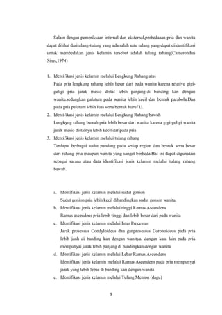 9
Selain dengan pemeriksaan internal dan eksternal,perbedaaan pria dan wanita
dapat dilihat daritulang-tulang yang ada.salah satu tulang yang dapat diidentifikasi
untuk membedakan jenis kelamin tersebut adalah tulang rahang(Camerondan
Sims,1974)
1. Identifikasi jenis kelamin melalui Lengkung Rahang atas
Pada pria lengkung rahang lebih besar dari pada wanita karena relative gigi-
geligi pria jarak mesio distal lebih panjang-di banding kan dengan
wanita.sedangkan palatum pada wanita lebih kecil dan bentuk parabola.Dan
pada pria palatum lebih luas serta bentuk huruf U.
2. Identifikasi jenis kelamin melalui Lengkung Rahang bawah
Lengkyng rahang bawah pria lebih besar dari wanita karena gigi-geligi wanita
jarak mesio distalnya lebih kecil daripada pria
3. Identifikasi jenis kelamin melalui tulang rahang
Terdapat berbagai sudut pandang pada setiap region dan bentuk serta besar
dari rahang pria maupun wanita yang sangat berbeda.Hal ini dapat digunakan
sebagai sarana atau data identifikasi jenis kelamin melalui tulang rahang
bawah.
a. Identifikasi jenis kelamin melalui sudut gonion
Sudut gonion pria lebih kecil dibandingkan sudut gonion wanita.
b. Identifikasi jenis kelamin melalui tinggi Ramus Ascendens
Ramus ascendens pria lebih tinggi dan lebih besar dari pada wanita
c. Identifikasi jenis kelamin melalui Inter Processus
Jarak prosessus Condyloideus dan ganprosessus Coronoideus pada pria
lebih jauh di banding kan dengan wanitya. dengan kata lain pada pria
mempunyai jarak lebih panjang di bandingkan dengan wanita
d. Identifikasi jenis kelamin melalui Lebar Ramus Ascendens
Identifikasi jenis kelamin melalui Ramus Ascendens pada pria mempunyai
jarak yang lebih lebar di banding kan dengan wanita
e. Identifikasi jenis kelamin melalui Tulang Menton (dagu)
 