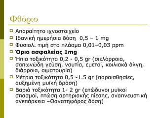 Φθόριο
   Απαραίτητο ιχνοστοιχείο
   Ιδανική ημερήσια δόση 0,5 – 1 mg
   Φυσιολ. τιμή στο πλάσμα 0,01–0,03 ppm
   Όριο ασφαλείας 1mg
   Ήπια τοξικότητα 0,2 - 0,5 gr (σιελόρροια,
    σαπωνώδη γεύση, ναυτία, εμετοί, κοιλιακά άλγη,
    διάρροια, αιματουρία)
   Μέτρια τοξικότητα 0,5 -1.5 gr (παραισθησίες,
    αυξημένη μυϊκή δράση)
   Βαριά τοξικότητα 1- 2 gr (επώδυνοι μυϊκοί
    σπασμοί, πτώση αρτηριακής πίεσης, αναπνευστική
    ανεπάρκεια –Θανατηφόρος δόση)
 