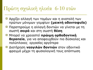 Πρώτη σχολική ηλικία 6-10 ετών
   Αρχίζει αλλαγή των τομέων και η ανατολή των
    πρώτων μόνιμων γομφίων (μεικτή οδοντοφυΐα)
   Παρατηρούμε η αλλαγή δοντιών να γίνεται με τη
    σωστή σειρά και στη σωστή θέση
   Μπορεί να χρειαστεί πρώιμη ορθοδοντική
    θεραπεία, για να αποφευχθούν πιο δύσκολες και
    πολύπλοκες εργασίες αργότερα
   Διατήρηση νεογιλών δοντιών στον οδοντικό
    φραγμό μέχρι τη φυσιολογική τους απόπτωση
 