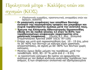 Προληπτικά μέτρα - Καλύψεις οπών και
σχισμών (ΚΟΣ)
          (Προληπτικές εμφράξεις, προστατευτικά, αποφράξεις οπών και
           σχισμών, sealants)
       Οι μασητικές επιφάνειες των οπισθίων δοντιών
        ευνοούν την κατακράτηση τροφών και μικροβίων και
        συχνά τερηδονίζονται αμέσως μετά την ανατολή τους.
       Έρευνα της Ελληνικής Οδοντιατρικής Ομοσπονδίας
        έδειξε ότι σε παιδιά ηλικίας 12 ετών το 83% των
        τερηδονισμένων επιφανειών παρατηρείται στις
        μασητικές επιφάνειες      (Ουλής Κ.Ι. συν. Ελληνικά
        Στοματολογικά Χρονικά 2009’ 53(3)΄97-120)
       Επίσης και μετά από παρακολούθηση έως 10 - 15 έτη, μόνο
        το 30 -40% των δοντιών με κάλυψη είχαν μασητικές
        αποκαταστάσεις, σε σχέση με 60 -80% των δοντιών χωρίς
        καλύψεις.
       Μελέτες έχουν δείξει μείωση της τερηδόνας ,μετά την
        τοποθέτηση ΚΟΣ, 85 -37 % μετά από 2 – 6 έτη
        οι προληπτικές καλύψεις θα πρέπει να εφαρμόζονται
        ανάλογα με τον βαθμό κινδύνου ανάπτυξης τερηδόνας των
        ατόμων, ή των επιφανειών επιλεκτικά και εξατομηκευμένα
 