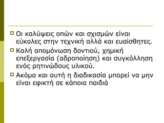  Οι καλύψεις οπών και σχισμών είναι
  εύκολες στην τεχνική αλλά και ευαίσθητες.
 Καλή απομόνωση δοντιού, χημική
  επεξεργασία (αδροποίηση) και συγκόλληση
  ενός ρητινώδους υλικού.
 Ακόμα και αυτή η διαδικασία μπορεί να μην
  είναι εφικτή σε κάποια παιδιά
 
