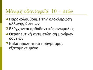 Μόνιμη οδοντοφυΐα 10 + ετών
 Παρακολουθούμε την ολοκλήρωση
  αλλαγής δοντιών
 Ελέγχονται ορθοδοντικές ανωμαλίες
 Θεραπευτική αντιμετώπιση μονίμων
  δοντιών
 Καλό προληπτικό πρόγραμμα,
  εξατομηκευμένο
 