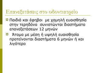 Επανεξετάσεις στο οδοντιατρείο
Παιδιά και έφηβοι με χαμηλή ευαισθησία
 στην τερηδόνα συνιστώνται διαστήματα
 επανεξετάσεων 12 μηνών
 Άτομα με μέση ή υψηλή ευαισθησία
 προτείνονται διαστήματα 6 μηνών ή και
 λιγότερο
 