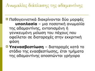 Ανωμαλίες διάπλασης της αδαμαντίνης

 Παθογεvνετικά διακρίνονται δύο μορφές
     υποπλασία – μια ποσοτική ανωμαλία
  της αδαμαντίνης, εντοπισμένη ή
  γενικευμένη μείωση του πάχους που
  οφείλεται σε διαταραχές στην εκκριτική
  φάση
 Υπενασβεστίωση – διαταραχές κατά το
  στάδιο της ενασβεστίωσης, έτσι τμήματα
  της αδαμαντίνης αποσπώνται γρήγορα
 