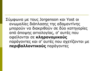 Σύμφωνα με τους Jorgenson και Yost οι
 ανωμαλίες διάπλασης της αδαμαντίνης
 μπορούν να διακριθούν σε δύο κατηγορίες
 από άποψης αιτιολογίας, σ’ αυτές που
 οφείλονται σε κληρονομικούς
 παράγοντες και σ’ αυτές που σχετίζονται με
 περιβαλλοντικούς παράγοντες
 