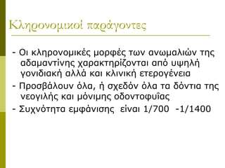 Κληρονομικοί παράγοντες
- Οι κληρονομικές μορφές των ανωμαλιών της
  αδαμαντίνης χαρακτηρίζονται από υψηλή
  γονιδιακή αλλά και κλινική ετερογένεια
- Προσβάλουν όλα, ή σχεδόν όλα τα δόντια της
  νεογιλής και μόνιμης οδοντοφυΐας
- Συχνότητα εμφάνισης είναι 1/700 -1/1400
 