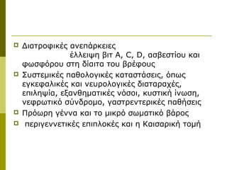    Διατροφικές ανεπάρκειες
                 έλλειψη βιτ Α, C, D, ασβεστίου και
    φωσφόρου στη δίαιτα του βρέφους
   Συστεμικές παθολογικές καταστάσεις, όπως
    εγκεφαλικές και νευρολογικές διαταραχές,
    επιληψία, εξανθηματικές νόσοι, κυστική ίνωση,
    νεφρωτικό σύνδρομο, γαστρεντερικές παθήσεις
   Πρόωρη γέννα και το μικρό σωματικό βάρος
    περιγεννετικές επιπλοκές και η Καισαρική τομή
 
