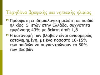 Τερηδόνα βρεφικής και νηπιακής ηλικίας
 Πρόσφατη επιδημιολογική μελέτη σε παιδιά
  ηλικίας 5 ετών στην Ελλάδα, συχνότητα
  εμφάνισης 43% με δείκτη dmft 1,8
 Η κατανομή των βλαβών είναι ανισομερώς
  κατανεμημένη, με ένα ποσοστό 10-15%
  των παιδιών να συγκεντρώνουν το 50%
  των βλαβών
 