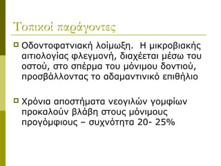 Τοπικοί παράγοντες
   Οδοντοφατνιακή λοίμωξη. Η μικροβιακής
    αιτιολογίας φλεγμονή, διαχέεται μέσω του
    οστού, στο σπέρμα του μόνιμου δοντιού,
    προσβάλλοντας το αδαμαντινικό επιθήλιο

   Χρόνια αποστήματα νεογιλών γομφίων
    προκαλούν βλάβη στους μόνιμους
    προγόμφιους – συχνότητα 20- 25%
 