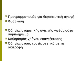 Προγραμματισμός για θεραπευτική αγωγή
 Φθορίωση


 Οδηγίες στοματικής υγιεινής –φθοριούχο
  συμπλήρωμα
 Καθορισμός χρόνου επανεξέτασης
 Οδηγίες στους γονείς σχετικά με τη
  διατροφή
 