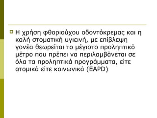    Η χρήση φθοριούχου οδοντόκρεμας και η
    καλή στοματική υγιεινή, με επίβλεψη
    γονέα θεωρείται το μέγιστο προληπτικό
    μέτρο που πρέπει να περιλαμβάνεται σε
    όλα τα προληπτικά προγράμματα, είτε
    ατομικά είτε κοινωνικά (EAPD)
 