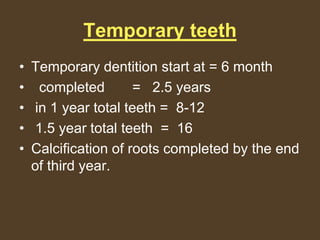 Temporary teeth
• Temporary dentition start at = 6 month
• completed = 2.5 years
• in 1 year total teeth = 8-12
• 1.5 year total teeth = 16
• Calcification of roots completed by the end
of third year.
 