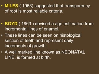 • MILES ( 1963) suggested that transparency
of root is most reliable criteria.
• BOYD ( 1963 ) devised a age estimation from
incremental lines of enamel.
• These lines can be seen on histological
section of teeth and represent daily
increments of growth.
• A well marked line known as NEONATAL
LINE, is formed at birth.
 