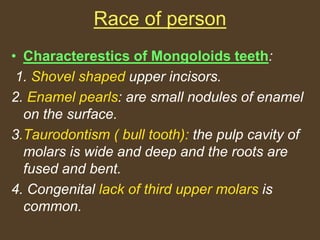 Race of person
• Characterestics of Mongoloids teeth:
1. Shovel shaped upper incisors.
2. Enamel pearls: are small nodules of enamel
on the surface.
3.Taurodontism ( bull tooth): the pulp cavity of
molars is wide and deep and the roots are
fused and bent.
4. Congenital lack of third upper molars is
common.
 