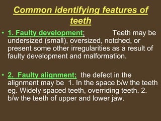 Common identifying features of
teeth
• 1. Faulty development; Teeth may be
undersized (small), oversized, notched, or
present some other irregularities as a result of
faulty development and malformation.
• 2. Faulty alignment; the defect in the
alignment may be 1. In the space b/w the teeth
eg. Widely spaced teeth, overriding teeth. 2.
b/w the teeth of upper and lower jaw.
 