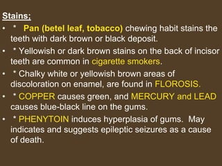 Stains;
• * Pan (betel leaf, tobacco) chewing habit stains the
teeth with dark brown or black deposit.
• * Yellowish or dark brown stains on the back of incisor
teeth are common in cigarette smokers.
• * Chalky white or yellowish brown areas of
discoloration on enamel, are found in FLOROSIS.
• * COPPER causes green, and MERCURY and LEAD
causes blue-black line on the gums.
• * PHENYTOIN induces hyperplasia of gums. May
indicates and suggests epileptic seizures as a cause
of death.
 