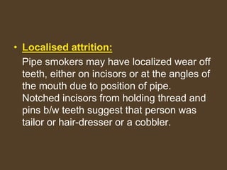 • Localised attrition:
Pipe smokers may have localized wear off
teeth, either on incisors or at the angles of
the mouth due to position of pipe.
Notched incisors from holding thread and
pins b/w teeth suggest that person was
tailor or hair-dresser or a cobbler.
 