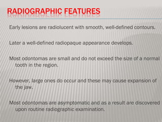 RADIOGRAPHIC FEATURES
Early lesions are radiolucent with smooth, well-defined contours.

Later a well-defined radiopaque appearance develops.

Most odontomas are small and do not exceed the size of a normal
  tooth in the region.

However, large ones do occur and these may cause expansion of
  the jaw.

Most odontomas are asymptomatic and as a result are discovered
  upon routine radiographic examination.
 