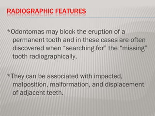 RADIOGRAPHIC FEATURES

*Odontomas may block the eruption of a
 permanent tooth and in these cases are often
 discovered when “searching for” the “missing”
 tooth radiographically.

*They can be associated with impacted,
  malposition, malformation, and displacement
  of adjacent teeth.
 