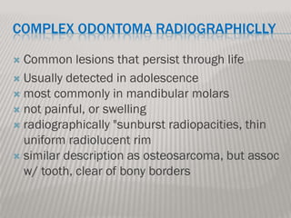 COMPLEX ODONTOMA RADIOGRAPHICLLY

 Common lesions that persist through life
 Usually detected in adolescence
 most commonly in mandibular molars
 not painful, or swelling
 radiographically "sunburst radiopacities, thin
  uniform radiolucent rim
 similar description as osteosarcoma, but assoc
  w/ tooth, clear of bony borders
 