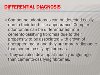 DIFFERENTIAL DIAGNOSIS

Compound odontomas can be detected easily
 due to their tooth-like appearance. Complex
 odontomas can be differentiated from
 cemento-ossifying fibromas due to their
 propensity to be associated with crown of
 unerupted molar and they are more radiopaque
 than cement-ossifying fibromas.
 They can also develop at much younger age
 than cemento-ossifying fibromas.
 