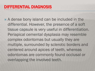 DIFFERENTIAL DIAGNOSIS

   A dense bony island can be included in the
    differential. However, the presence of a soft
    tissue capsule is very useful in differentiation.
    Periapical cemental dysplasia may resemble
    complex odontomas but usually they are
    multiple, surrounded by sclerotic borders and
    centered around apices of teeth, whereas
    odontomas are commonly found occlusal or
    overlapping the involved teeth.
 