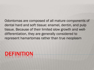 Odontomas are composed of all mature components of
dental hard and soft tissue: enamel, dentin, and pulp
tissue. Because of their limited slow growth and well-
differentiation, they are generally considered to
represent hamartomas rather than true neoplasm



DEFINITION
 