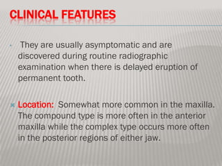 CLINICAL FEATURES

•   They are usually asymptomatic and are
    discovered during routine radiographic
    examination when there is delayed eruption of
    permanent tooth.

   Location: Somewhat more common in the maxilla.
    The compound type is more often in the anterior
    maxilla while the complex type occurs more often
    in the posterior regions of either jaw.
 