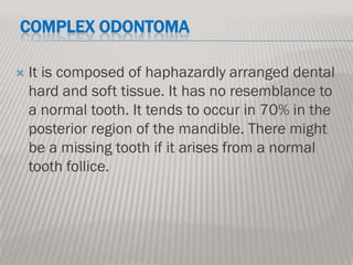 COMPLEX ODONTOMA

   It is composed of haphazardly arranged dental
    hard and soft tissue. It has no resemblance to
    a normal tooth. It tends to occur in 70% in the
    posterior region of the mandible. There might
    be a missing tooth if it arises from a normal
    tooth follice.
 